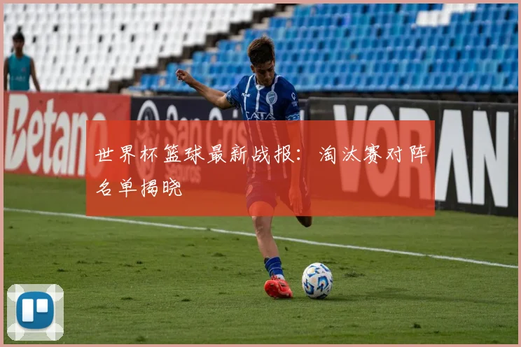 世界杯篮球最新战报:淘汰赛对阵名单揭晓