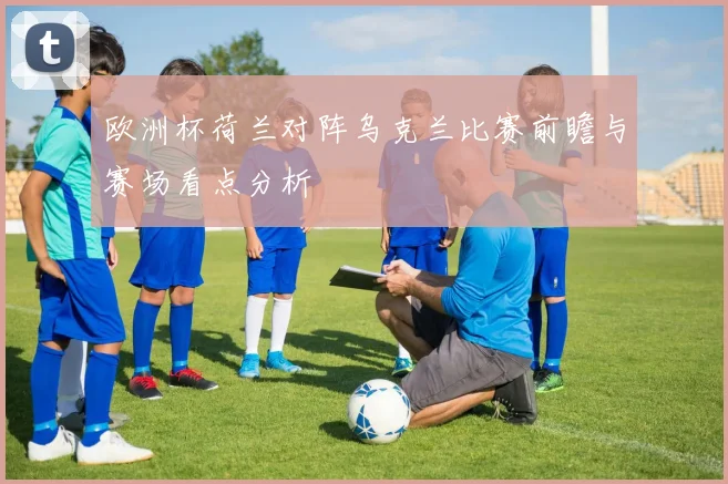 欧洲杯荷兰对阵乌克兰比赛前瞻与赛场看点分析