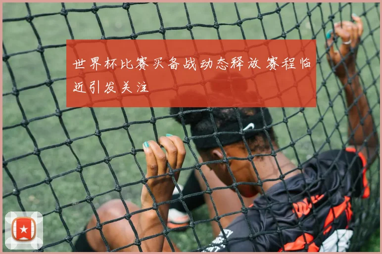 世界杯比赛买备战动态释放 赛程临近引发关注