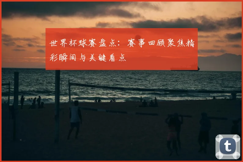 世界杯球赛盘点：赛事回顾聚焦精彩瞬间与关键看点