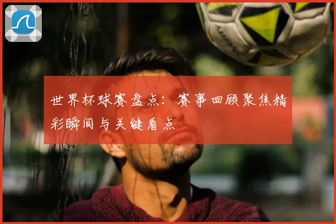世界杯球赛盘点：赛事回顾聚焦精彩瞬间与关键看点