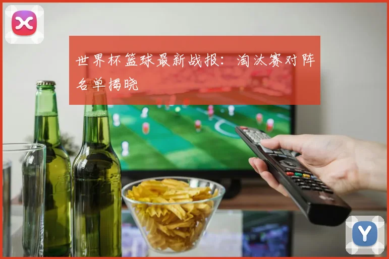 世界杯篮球最新战报:淘汰赛对阵名单揭晓